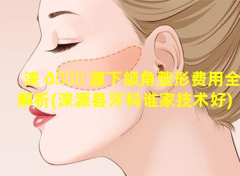 涞 🐞 源下颌角整形费用全解析(涞源县牙科谁家技术好)